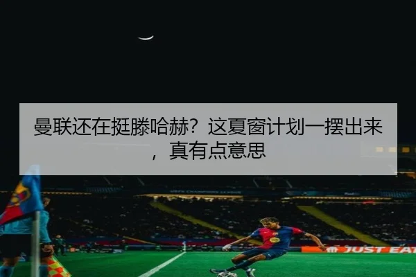 曼联还在挺滕哈赫？这夏窗计划一摆出来，真有点意思