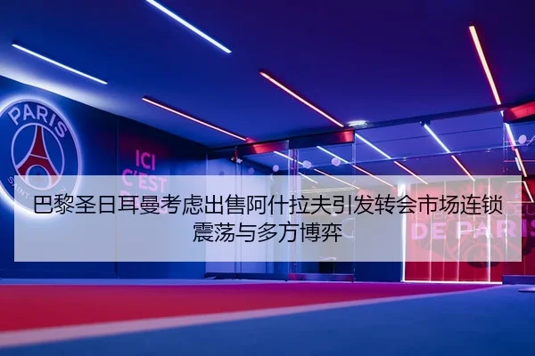 巴黎圣日耳曼考虑出售阿什拉夫引发转会市场连锁震荡与多方博弈