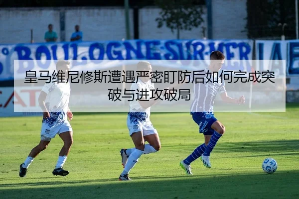 皇马维尼修斯遭遇严密盯防后如何完成突破与进攻破局